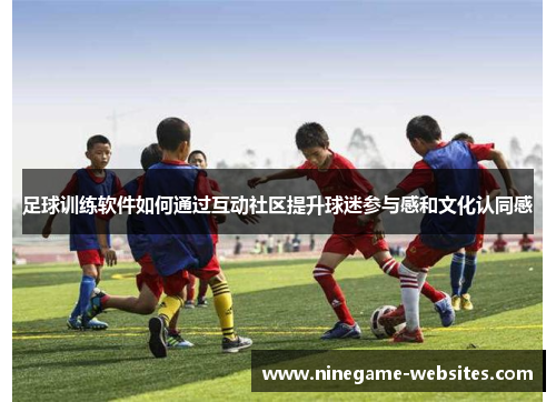 足球训练软件如何通过互动社区提升球迷参与感和文化认同感